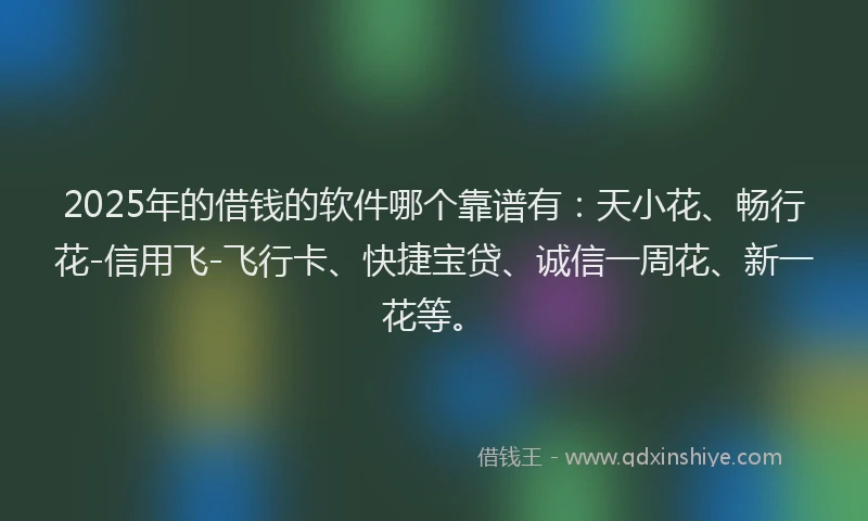 2025年的借钱的软件哪个靠谱有：天小花、畅行花-信用飞-飞行卡、快捷宝贷、诚信一周花、新一花等。