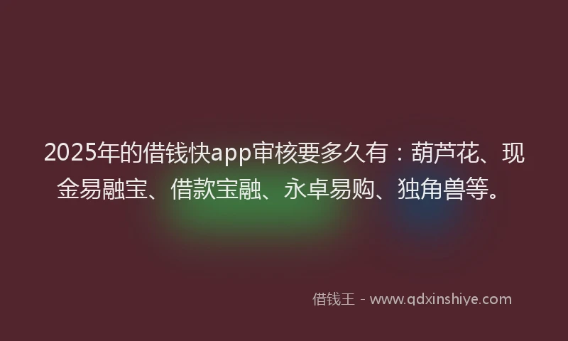 2025年的借钱快app审核要多久有：葫芦花、现金易融宝、借款宝融、永卓易购、独角兽等。