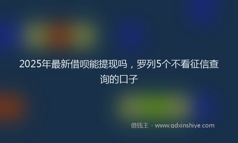 2025年最新借呗能提现吗，罗列5个不看征信查询的口子