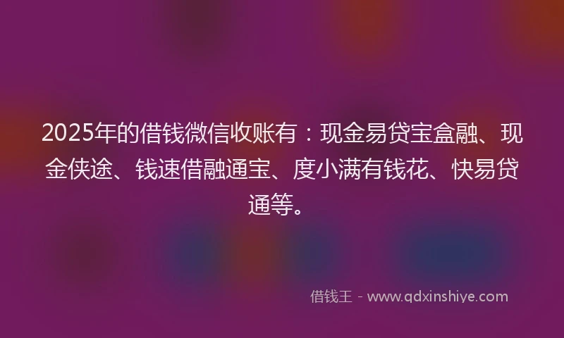 2025年的借钱微信收账有：现金易贷宝盒融、现金侠途、钱速借融通宝、度小满有钱花、快易贷通等。