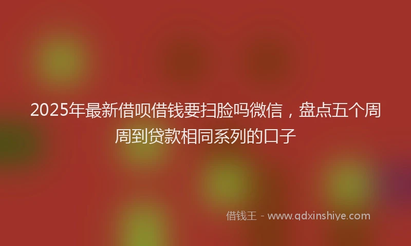 2025年最新借呗借钱要扫脸吗微信，盘点五个周周到贷款相同系列的口子