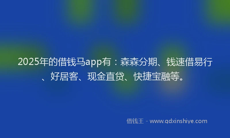 2025年的借钱马app有：森森分期、钱速借易行、好居客、现金直贷、快捷宝融等。