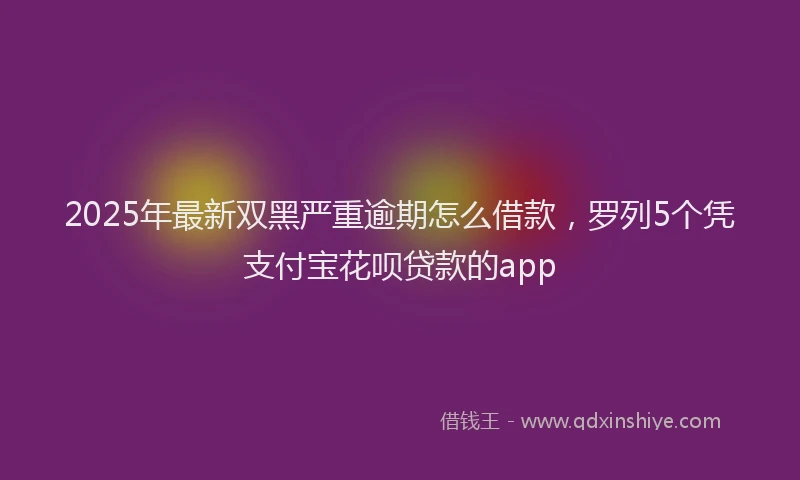 2025年最新双黑严重逾期怎么借款，罗列5个凭支付宝花呗贷款的app