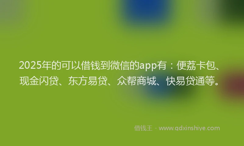 2025年的可以借钱到微信的app有：便荔卡包、现金闪贷、东方易贷、众帮商城、快易贷通等。