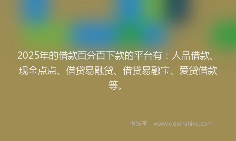 2025年的借款百分百下款的平台有：人品借款、现金点点、借贷易融贷、借贷易融宝、爱贷借款等。