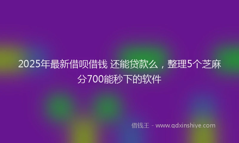 2025年最新借呗借钱 还能贷款么，整理5个芝麻分700能秒下的软件