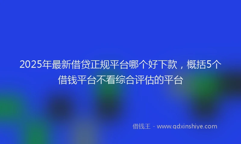 2025年最新借贷正规平台哪个好下款，概括5个借钱平台不看综合评估的平台