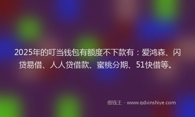 2025年的叮当钱包有额度不下款有：爱鸿森、闪贷易借、人人贷借款、蜜桃分期、51快借等。