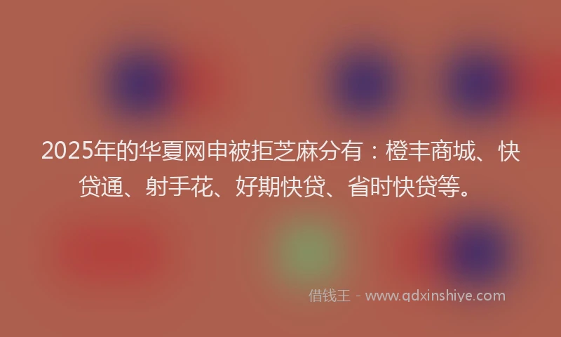 2025年的华夏网申被拒芝麻分有：橙丰商城、快贷通、射手花、好期快贷、省时快贷等。