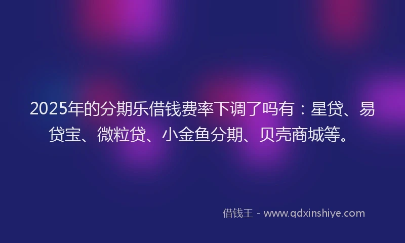 2025年的分期乐借钱费率下调了吗有：星贷、易贷宝、微粒贷、小金鱼分期、贝壳商城等。