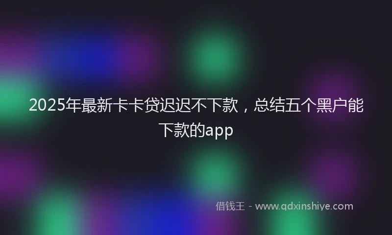 2025年最新卡卡贷迟迟不下款，总结五个黑户能下款的app