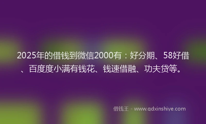 2025年的借钱到微信2000有：好分期、58好借、百度度小满有钱花、钱速借融、功夫贷等。
