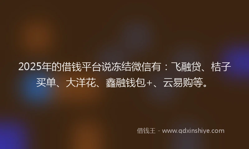 2025年的借钱平台说冻结微信有：飞融贷、桔子买单、大洋花、鑫融钱包+、云易购等。
