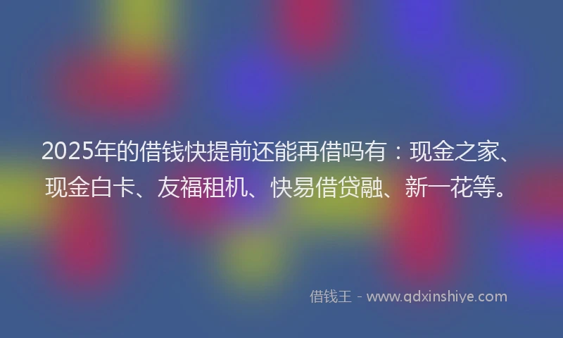 2025年的借钱快提前还能再借吗有：现金之家、现金白卡、友福租机、快易借贷融、新一花等。