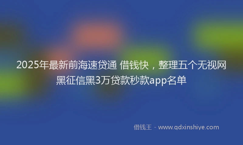2025年最新前海速贷通 借钱快，整理五个无视网黑征信黑3万贷款秒款app名单