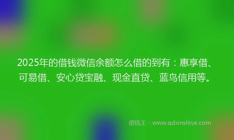 2025年的借钱微信余额怎么借的到有：惠享借、可易借、安心贷宝融、现金直贷、蓝鸟信用等。