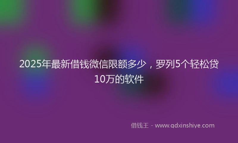 2025年最新借钱微信限额多少，罗列5个轻松贷10万的软件