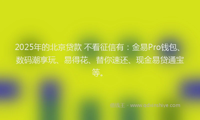2025年的北京贷款 不看征信有：金易Pro钱包、数码潮享玩、易得花、替你速还、现金易贷通宝等。