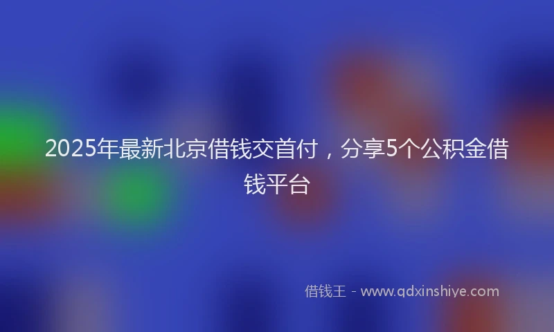 2025年最新北京借钱交首付，分享5个公积金借钱平台