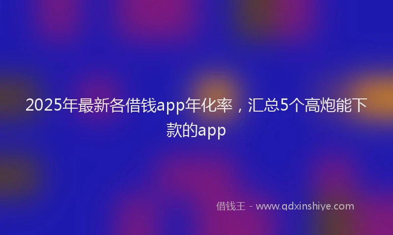 2025年最新各借钱app年化率，汇总5个高炮能下款的app