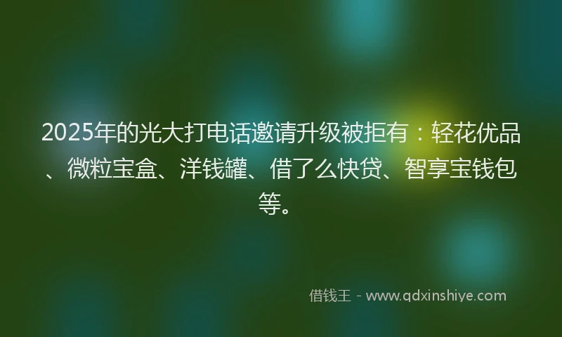 2025年的光大打电话邀请升级被拒有：轻花优品、微粒宝盒、洋钱罐、借了么快贷、智享宝钱包等。