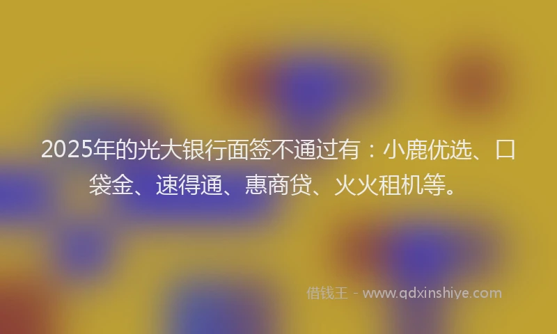 2025年的光大银行面签不通过有：小鹿优选、口袋金、速得通、惠商贷、火火租机等。