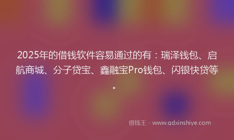 2025年的借钱软件容易通过的有：瑞泽钱包、启航商城、分子贷宝、鑫融宝Pro钱包、闪银快贷等。