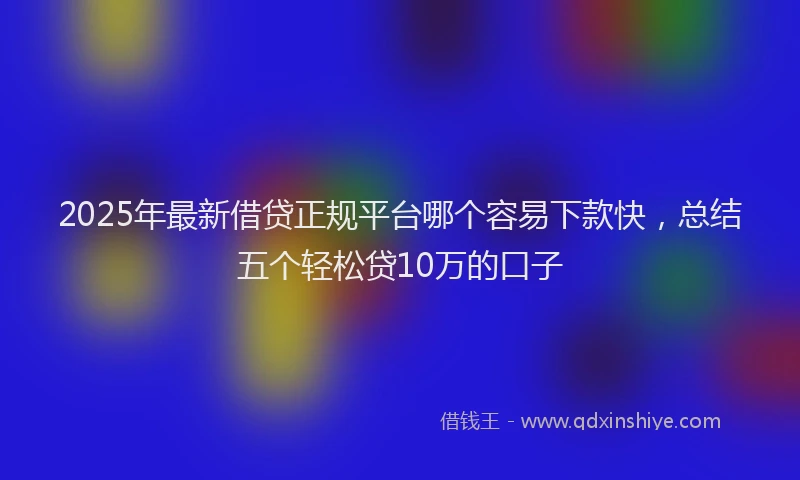 2025年最新借贷正规平台哪个容易下款快，总结五个轻松贷10万的口子