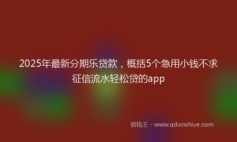 2025年最新分期乐贷款，概括5个急用小钱不求征信流水轻松贷的app