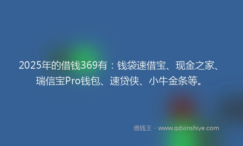 2025年的借钱369有：钱袋速借宝、现金之家、瑞信宝Pro钱包、速贷侠、小牛金条等。
