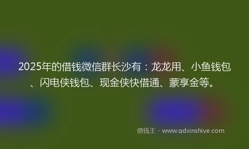 2025年的借钱微信群长沙有：龙龙用、小鱼钱包、闪电侠钱包、现金侠快借通、蒙享金等。