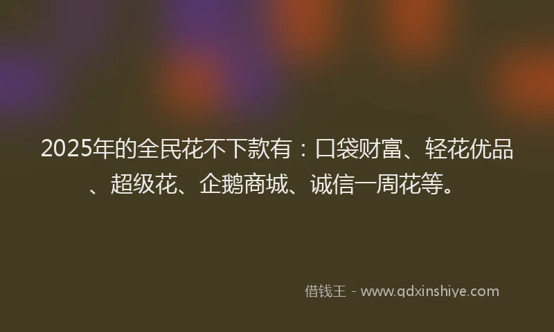 2025年的全民花不下款有：口袋财富、轻花优品、超级花、企鹅商城、诚信一周花等。