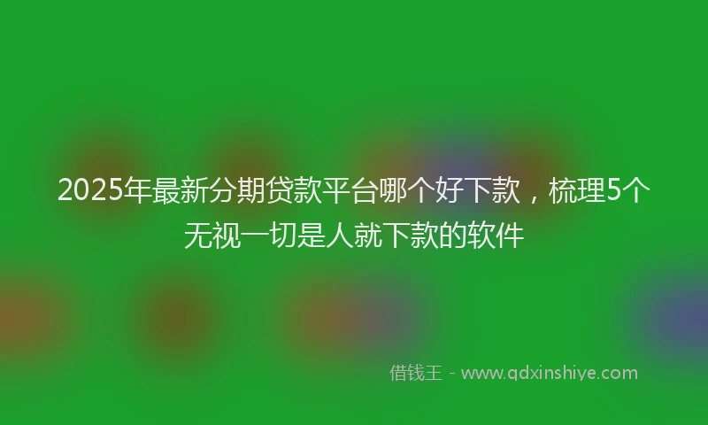 2025年最新分期贷款平台哪个好下款，梳理5个无视一切是人就下款的软件