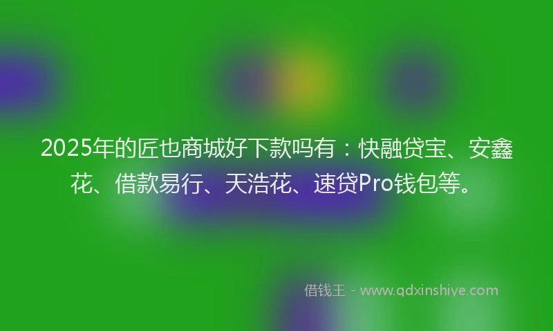 2025年的匠也商城好下款吗有：快融贷宝、安鑫花、借款易行、天浩花、速贷Pro钱包等。