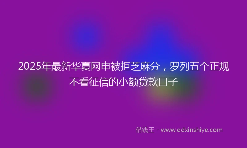 2025年最新华夏网申被拒芝麻分，罗列五个正规不看征信的小额贷款口子