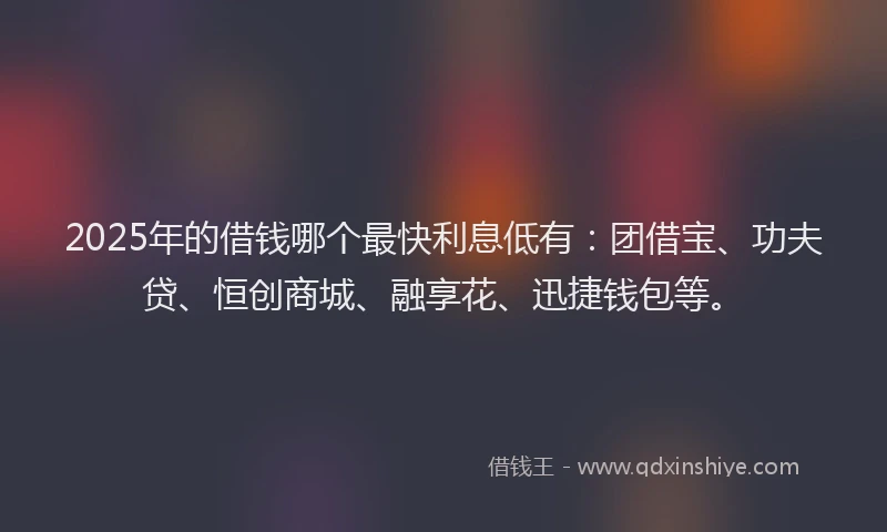 2025年的借钱哪个最快利息低有：团借宝、功夫贷、恒创商城、融享花、迅捷钱包等。