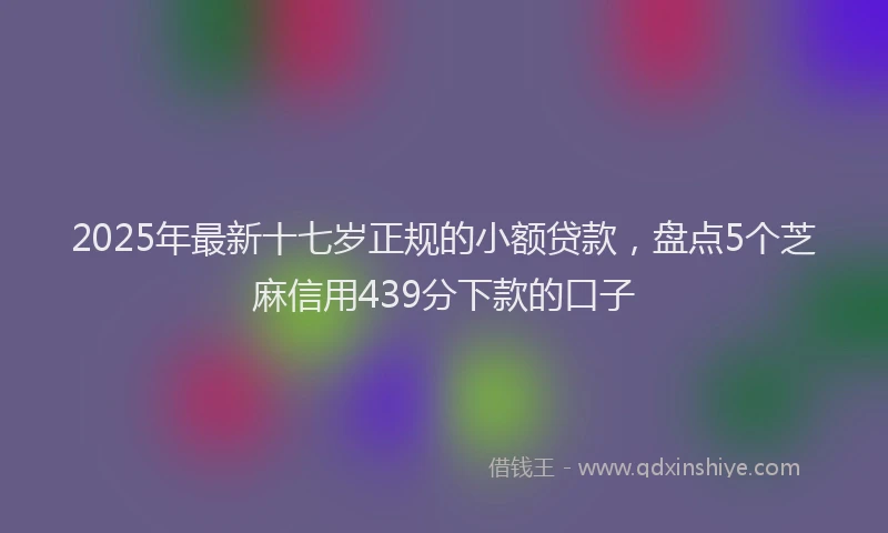 2025年最新十七岁正规的小额贷款，盘点5个芝麻信用439分下款的口子