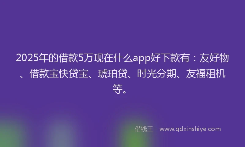 2025年的借款5万现在什么app好下款有：友好物、借款宝快贷宝、琥珀贷、时光分期、友福租机等。