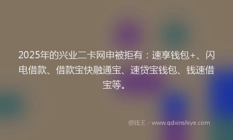2025年的兴业二卡网申被拒有：速享钱包+、闪电借款、借款宝快融通宝、速贷宝钱包、钱速借宝等。