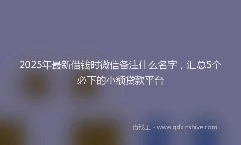 2025年最新借钱时微信备注什么名字，汇总5个必下的小额贷款平台