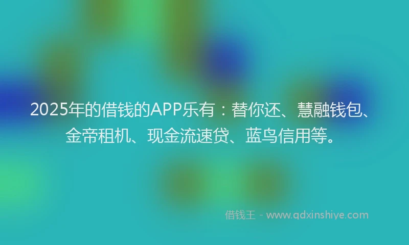 2025年的借钱的APP乐有：替你还、慧融钱包、金帝租机、现金流速贷、蓝鸟信用等。