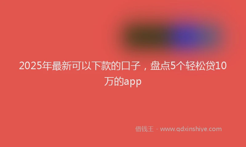 2025年最新可以下款的口子，盘点5个轻松贷10万的app