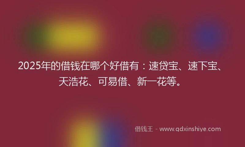 2025年的借钱在哪个好借有：速贷宝、速下宝、天浩花、可易借、新一花等。