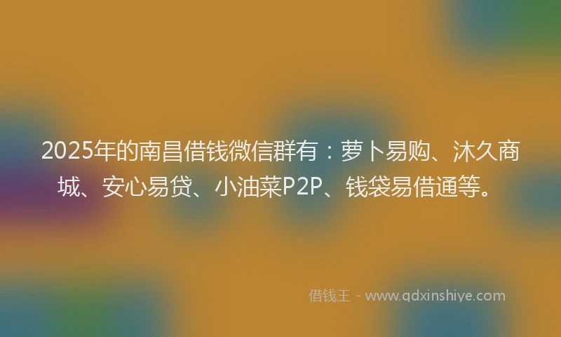 2025年的南昌借钱微信群有：萝卜易购、沐久商城、安心易贷、小油菜P2P、钱袋易借通等。