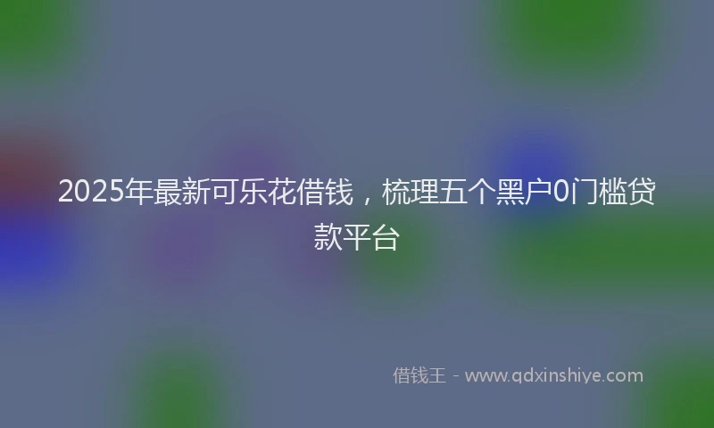 2025年最新可乐花借钱，梳理五个黑户0门槛贷款平台