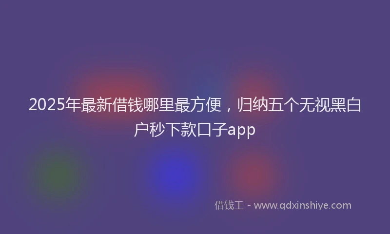 2025年最新借钱哪里最方便，归纳五个无视黑白户秒下款口子app
