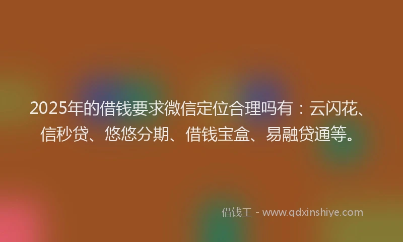 2025年的借钱要求微信定位合理吗有：云闪花、信秒贷、悠悠分期、借钱宝盒、易融贷通等。