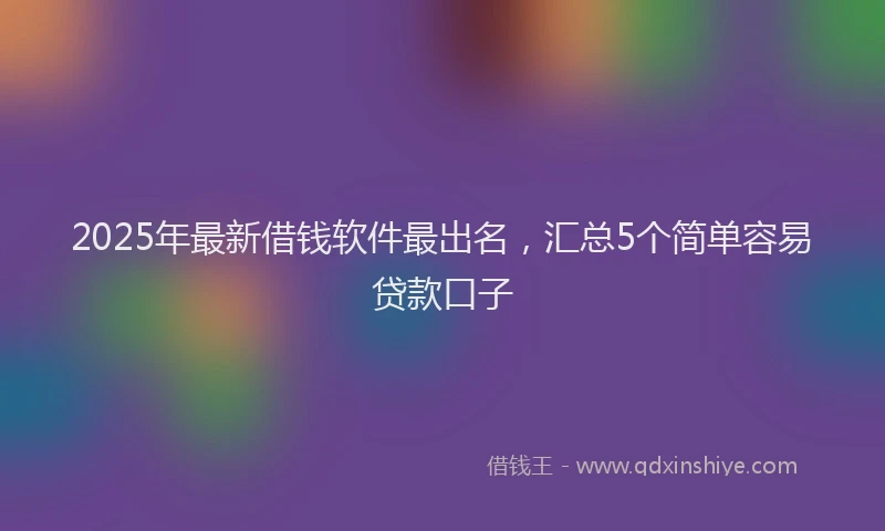 2025年最新借钱软件最出名，汇总5个简单容易贷款口子