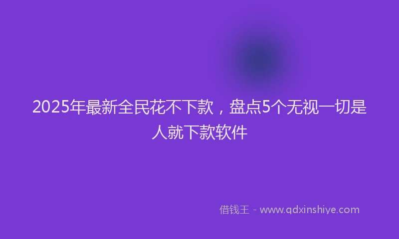 2025年最新全民花不下款，盘点5个无视一切是人就下款软件