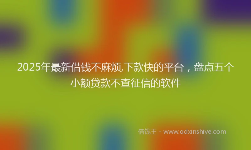 2025年最新借钱不麻烦,下款快的平台，盘点五个小额贷款不查征信的软件